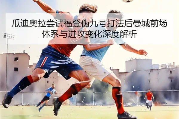 瓜迪奥拉尝试福登伪九号打法后曼城前场体系与进攻变化深度解析