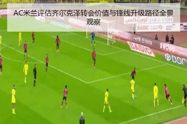 AC米兰评估齐尔克泽转会价值与锋线升级路径全景观察