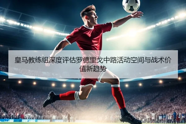皇马教练组深度评估罗德里戈中路活动空间与战术价值新趋势