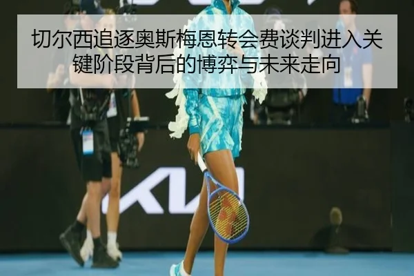 切尔西追逐奥斯梅恩转会费谈判进入关键阶段背后的博弈与未来走向