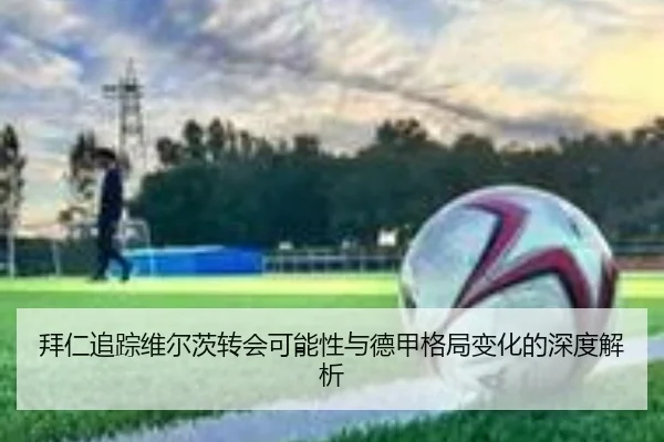 拜仁追踪维尔茨转会可能性与德甲格局变化的深度解析